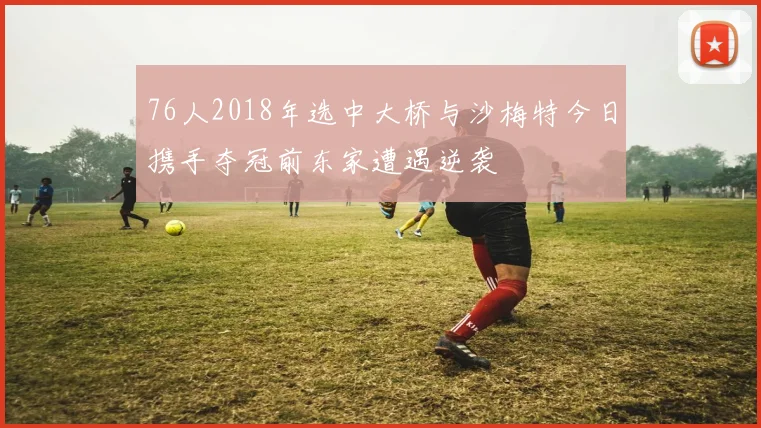 76人2018年选中大桥与沙梅特今日携手夺冠前东家遭遇逆袭