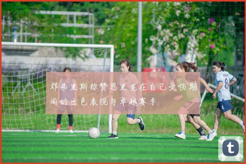 邓弗里斯称赞恩里克在自己受伤期间的出色表现与卓越赛季