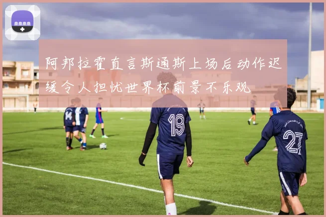 阿邦拉霍直言斯通斯上场后动作迟缓令人担忧世界杯前景不乐观