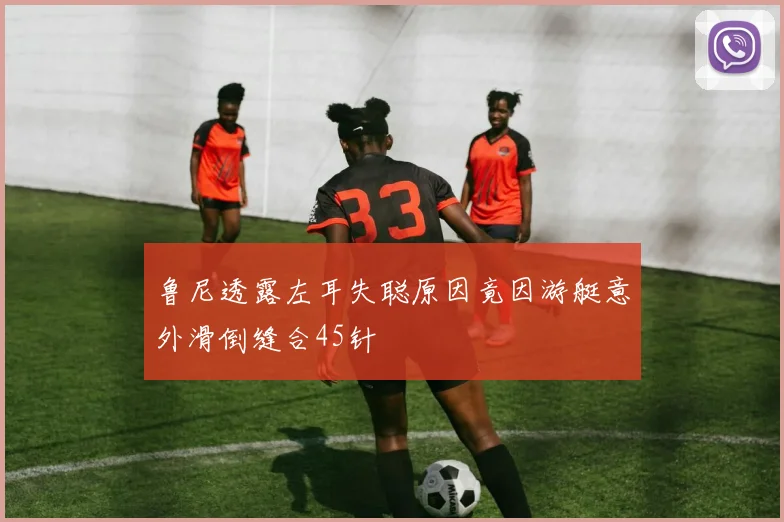 鲁尼透露左耳失聪原因竟因游艇意外滑倒缝合45针
