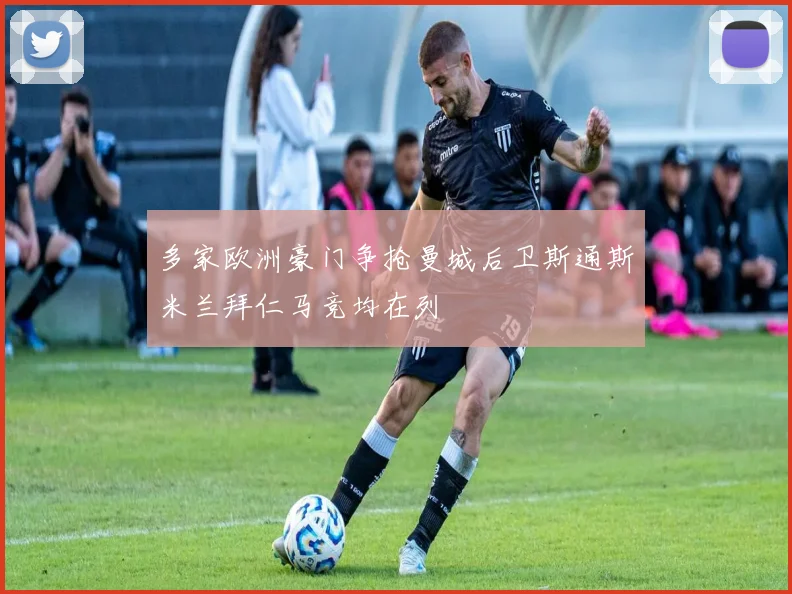 多家欧洲豪门争抢曼城后卫斯通斯米兰拜仁马竞均在列