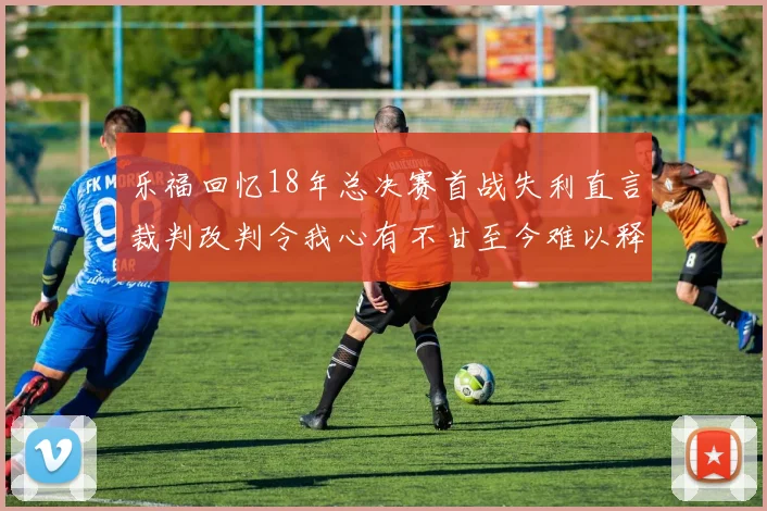 乐福回忆18年总决赛首战失利直言裁判改判令我心有不甘至今难以释怀