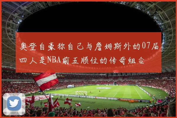 奥登自豪称自己与詹姆斯外的07届四人是NBA前五顺位的传奇组合