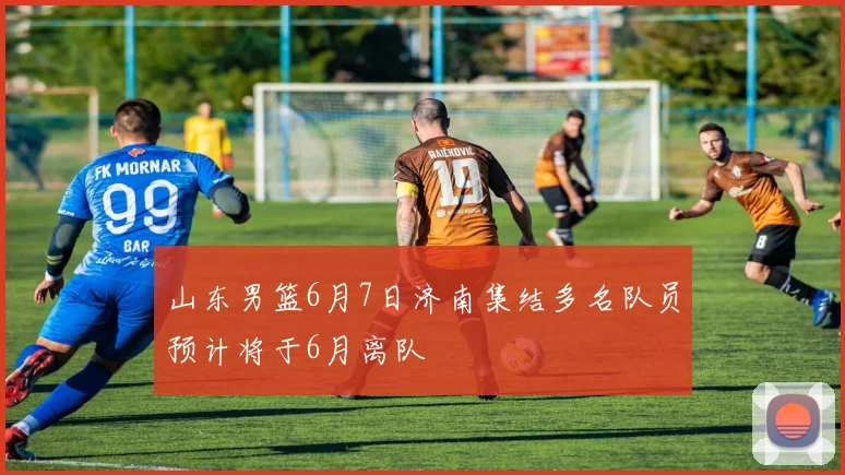 山东男篮6月7日济南集结多名队员预计将于6月离队