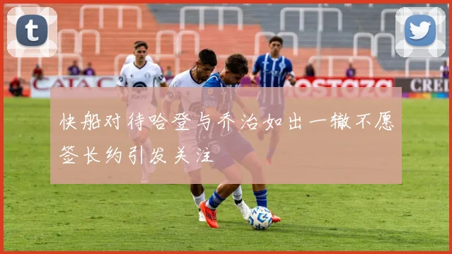 快船对待哈登与乔治如出一辙不愿签长约引发关注