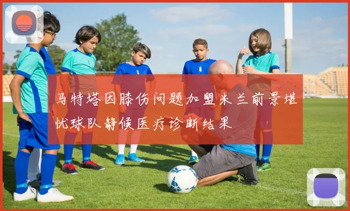 马特塔因膝伤问题加盟米兰前景堪忧球队静候医疗诊断结果