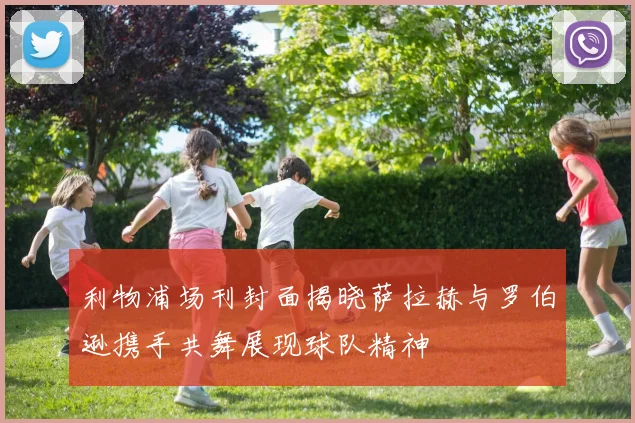 利物浦场刊封面揭晓萨拉赫与罗伯逊携手共舞展现球队精神
