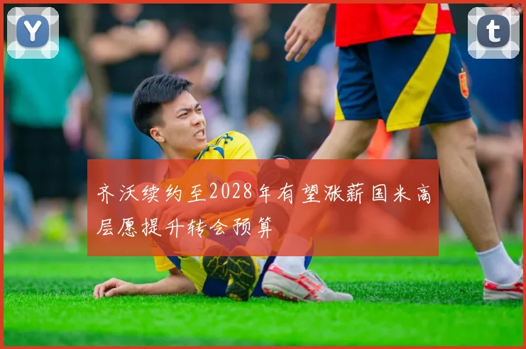齐沃续约至2028年有望涨薪国米高层愿提升转会预算